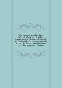 Die Haus-kochin, Oder Eine Leichtfassliche Und Bewahrte Anweisung Auf Die Vortheilhafteste . Art Die Fleisch- Und Fastenspeisen Zu Kochen, Zu Backen . Von Magdalena Dob. Rettig (German Edition)