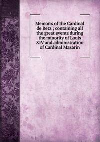 Memoirs of the Cardinal de Retz ; containing all the great events during the minority of Louis XIV and administration of Cardinal Mazarin