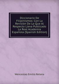 Diccionario De Filipinismos: Con La Revision De Lo Que Al Respecto Lleva Publicado La Real Academia Espanola (Spanish Edition)