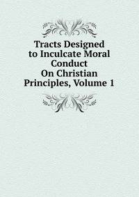 Tracts Designed to Inculcate Moral Conduct On Christian Principles, Volume 1