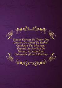 Sceaux Extraits Du Tr?sor Des Chartes Du Comt? De Rethel: Catalogue Des Moulages Expos?s Au Pavillon De Monaco ? L'exposition Universelle (French Edition)