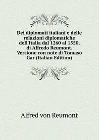 Dei diplomati italiani e delle relazioni diplomatiche dell'Italia dal 1260 al 1550, di Alfredo Reumont. Versione con note di Tomaso Gar (Italian Edition)