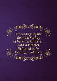 Proceedings of the Reunion Society of Vermont Officers, . with Addresses Delivered at Its Meetings, Volume 1