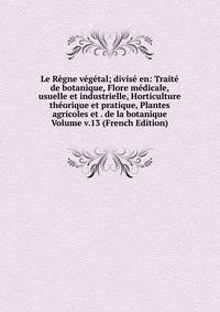 Le Regne vegetal; divise en: Traite de botanique, Flore medicale, usuelle et industrielle, Horticulture theorique et pratique, Plantes agricoles et . de la botanique Volume v.13 (French Edition)