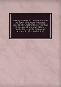 Le Regne vegetal; divise en: Traite de botanique, Flore medicale, usuelle et industrielle, Horticulture theorique et pratique, Plantes agricoles et . de la botanique Volume v.2 (French Edition)