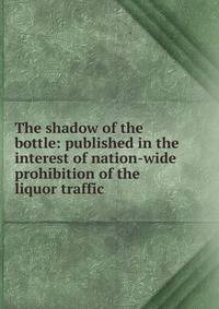 The shadow of the bottle: published in the interest of nation-wide prohibition of the liquor traffic
