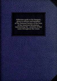 Addresses made at the banquet, given to officers and members of the National Society of the Sons of the American Revolution, representing the . societies of that name throughout the Union
