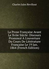 La Prose Fran?aise Avant Le Xviie Si?cle: Discours Prononc? ? L'ouverture Du Cours De Litt?rature Fran?aise Le 19 Jan. 1864 (French Edition)
