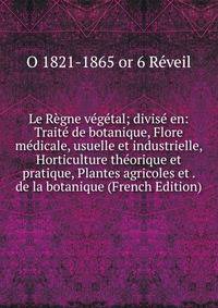 Le Regne vegetal; divise en: Traite de botanique, Flore medicale, usuelle et industrielle, Horticulture theorique et pratique, Plantes agricoles et . de la botanique (French Edition)