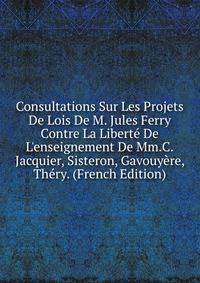 Consultations Sur Les Projets De Lois De M. Jules Ferry Contre La Libert? De L'enseignement De Mm.C.Jacquier, Sisteron, Gavouy?re, Th?ry. (French Edition)