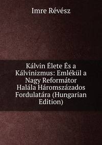 Kalvin Elete Es a Kalvinizmus: Emlekul a Nagy Reformator Halala Haromszazados Fordulatara (Hungarian Edition)