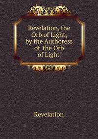 Revelation, the Orb of Light, by the Authoress of 'the Orb of Light'.