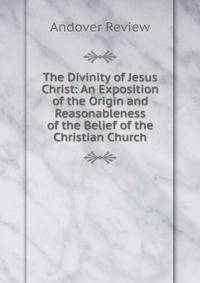 The Divinity of Jesus Christ: An Exposition of the Origin and Reasonableness of the Belief of the Christian Church