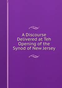 A Discourse Delivered at Teh Opening of the Synod of New Jersey