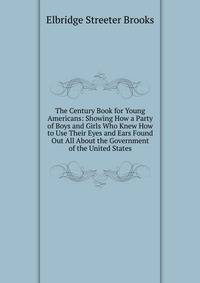 The Century Book for Young Americans: Showing How a Party of Boys and Girls Who Knew How to Use Their Eyes and Ears Found Out All About the Government of the United States