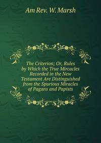 The Criterion; Or, Rules by Which the True Mircacles Recorded in the New Testament Are Distinguished from the Spurious Miracles of Pagans and Papists