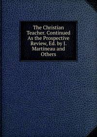 The Christian Teacher. Continued As the Prospective Review, Ed. by J. Martineau and Others