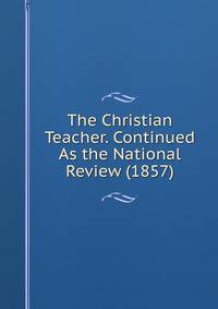 The Christian Teacher. Continued As the National Review (1857)