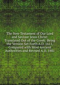 The New Testament of Our Lord and Saviour Jesus Christ: Translated Out of the Greek: Being the Version Set Forth A.D. 1611, Compared with Most Ancient Authorities and Revised A.D. 1881