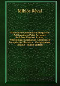 Elaboratior Grammatica Hungarica: Ad Genuinam Patrii Sermonis Indolem Fideliter Exacta, Affiniumque Linguarum Adminiculis Locupletius Illustrata. . Comprehensa, Volume 1 (Latin Edition)