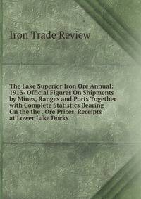The Lake Superior Iron Ore Annual: 1913- Official Figures On Shipments by Mines, Ranges and Ports Together with Complete Statistics Bearing On the the . Ore Prices, Receipts at Lower Lake Docks