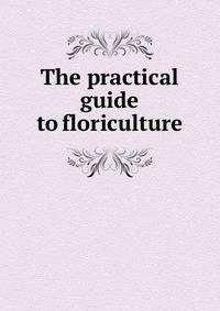 The practical guide to floriculture