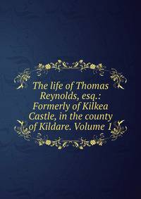 The life of Thomas Reynolds, esq.: Formerly of Kilkea Castle, in the county of Kildare. Volume 1