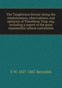 The Tangletown letters: being the reminiscences, observations, and opinions of Timotheus Trap, esq, including a report of the great mammothic reform convention