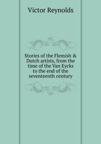 Stories of the Flemish &amp; Dutch artists, from the time of the Van Eycks to the end of the seventeenth century