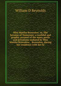 Miss Martha Brownlow, or, The heroine of Tennessee: a truthful and graphic account of the many perils and privations endured by Miss Martha Brownlow, . Brownlow, during her residence with her fa