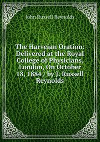 The Harveian Oration: Delivered at the Royal College of Physicians, London, On October 18, 1884 / by J. Russell Reynolds