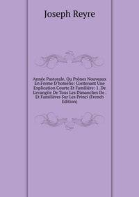 Ann?e Pastorale, Ou Pr?nes Nouveaux En Forme D'hom?lie: Contenant Une Explication Courte Et Famili?re: 1. De L'evangile De Tous Les Dimanches De . Et Famili?res Sur Les Princi (French Edition)