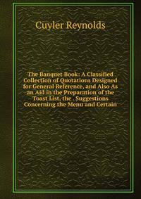 The Banquet Book: A Classified Collection of Quotations Designed for General Reference, and Also As an Aid in the Preparation of the Toast List, the . Suggestions Concerning the Menu and Certain