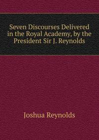 Seven Discourses Delivered in the Royal Academy, by the President Sir J. Reynolds.