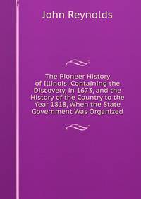 The Pioneer History of Illinois: Containing the Discovery, in 1673, and the History of the Country to the Year 1818, When the State Government Was Organized