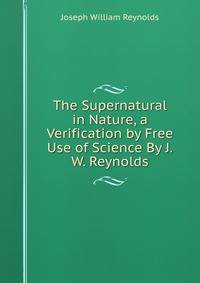 The Supernatural in Nature, a Verification by Free Use of Science By J.W. Reynolds.