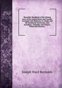 Reynolds' Handbook of the Mining Laws of the United States and Canada: Arranged with Reference to Alaska and the Northwest Territories, Also Including . Columbia and Ontario. Forms and Glossary .
