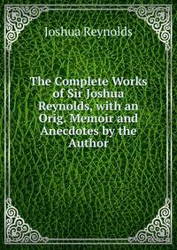 The Complete Works of Sir Joshua Reynolds, with an Orig. Memoir and Anecdotes by the Author