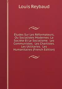 Etudes Sur Les Reformateurs, Ou Socialistes Modernes: La Societe Et Le Socialisme. Les Communistes. Les Chartistes. Les Utilitaries. Les Humanitaires (French Edition)
