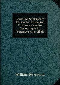 Corneille, Shakspeare Et Goethe: ?tude Sur L'influence Anglo-Germanique En France Au Xixe Si?cle