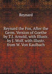 Reynard the Fox, After the Germ. Version of Goethe by T.J. Arnold, with Illustr. by J. Wolf. with Illustr. from W. Von Kaulbach