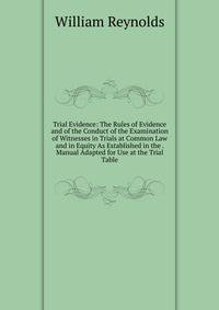 Trial Evidence: The Rules of Evidence and of the Conduct of the Examination of Witnesses in Trials at Common Law and in Equity As Established in the . Manual Adapted for Use at the Trial Table