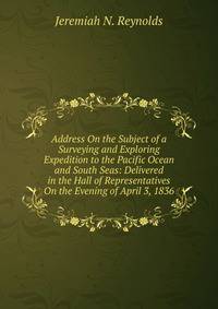 Address On the Subject of a Surveying and Exploring Expedition to the Pacific Ocean and South Seas: Delivered in the Hall of Representatives On the Evening of April 3, 1836