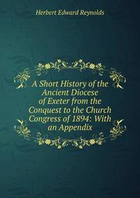 A Short History of the Ancient Diocese of Exeter from the Conquest to the Church Congress of 1894: With an Appendix