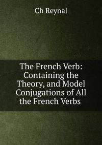The French Verb: Containing the Theory, and Model Conjugations of All the French Verbs .