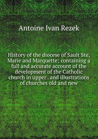 History of the diocese of Sault Ste, Marie and Marquette; containing a full and accurate account of the development of the Catholic church in upper . and illustrations of churches old and new