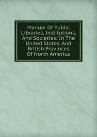 Manual Of Public Libraries, Institutions, And Societies: In The United States, And British Provinces Of North America