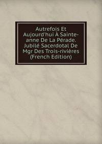 Autrefois Et Aujourd'hui ? Sainte-anne De La P?rade. Jubil? Sacerdotal De Mgr Des Trois-rivi?res (French Edition)