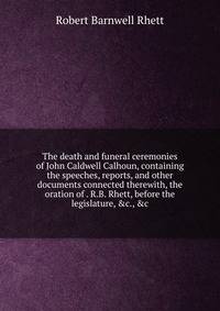 The death and funeral ceremonies of John Caldwell Calhoun, containing the speeches, reports, and other documents connected therewith, the oration of . R.B. Rhett, before the legislature, &amp;c., &amp;c