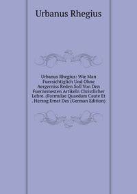 Urbanus Rhegius: Wie Man Fuersichtiglich Und Ohne Aergerniss Reden Soll Von Den Fuernemesten Artikeln Christlicher Lehre. (Formulae Quaedam Caute Et . Herzog Ernst Des (German Edition)